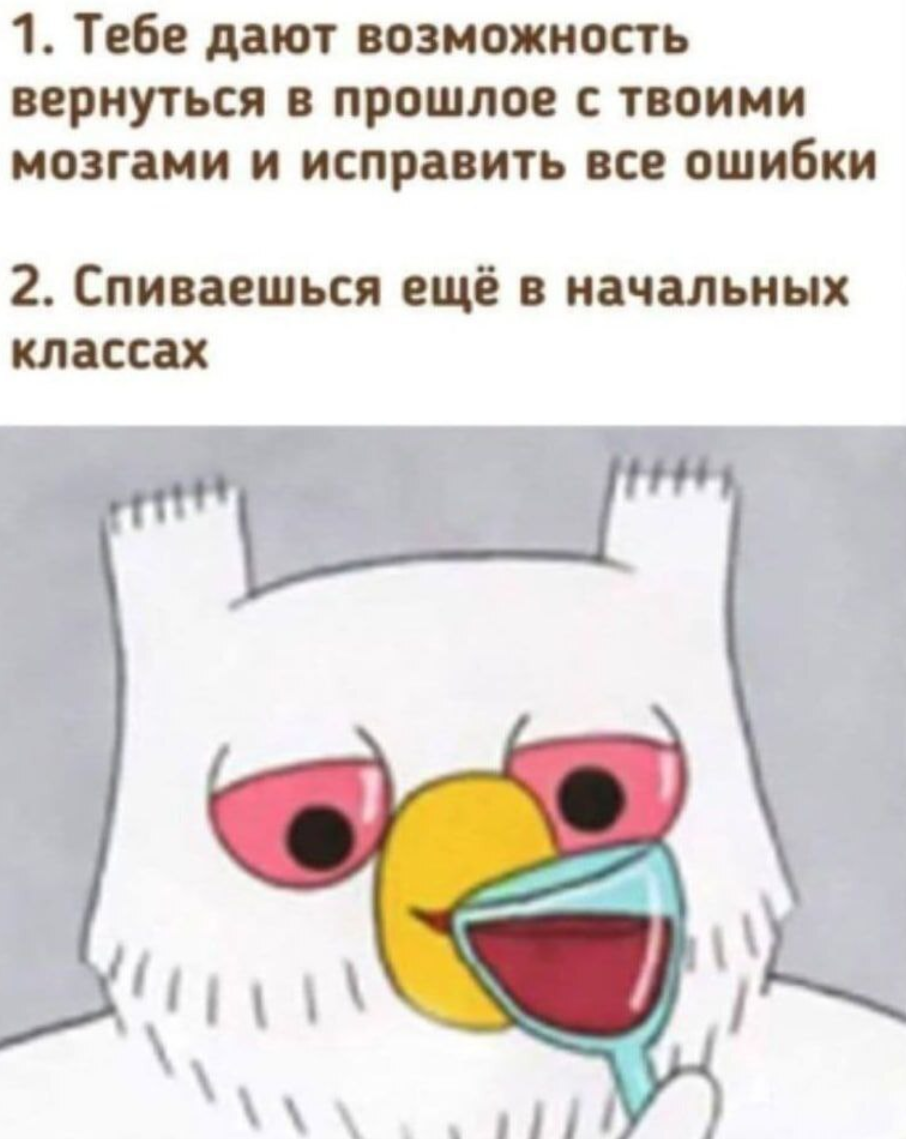 1. Тебе дают возможность вернуться в прошлое с твоими мозгами и исправить все ошибки 2. Спиваешься ещё в начальных классах